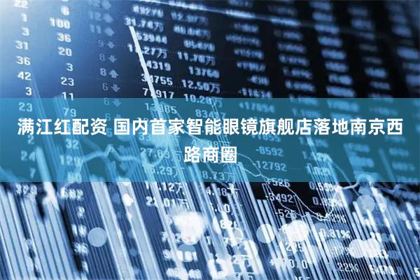 满江红配资 国内首家智能眼镜旗舰店落地南京西路商圈