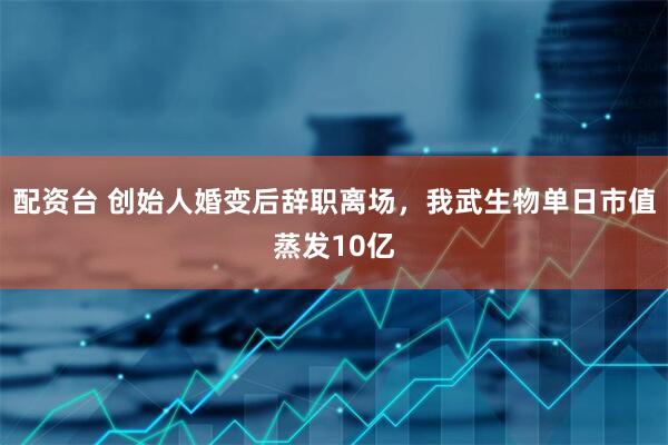 配资台 创始人婚变后辞职离场，我武生物单日市值蒸发10亿