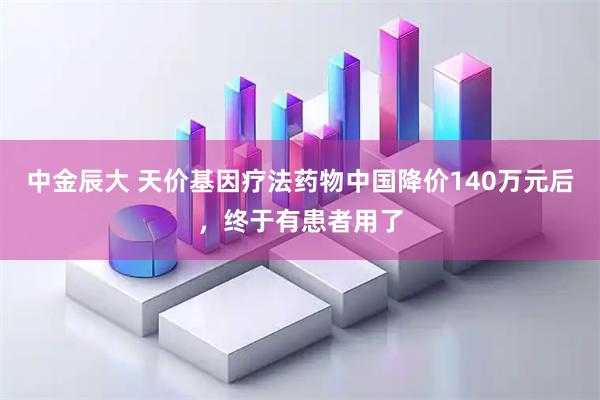 中金辰大 天价基因疗法药物中国降价140万元后，终于有患者用了