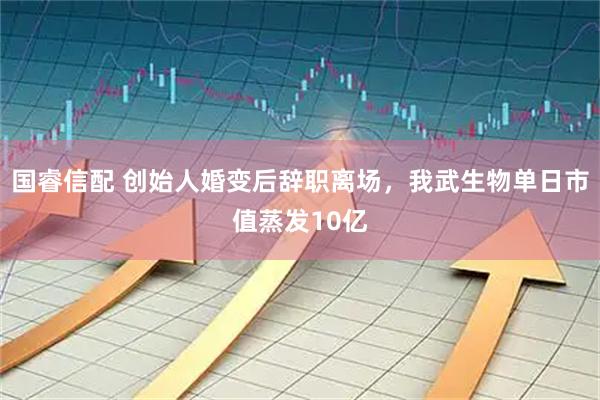 国睿信配 创始人婚变后辞职离场，我武生物单日市值蒸发10亿