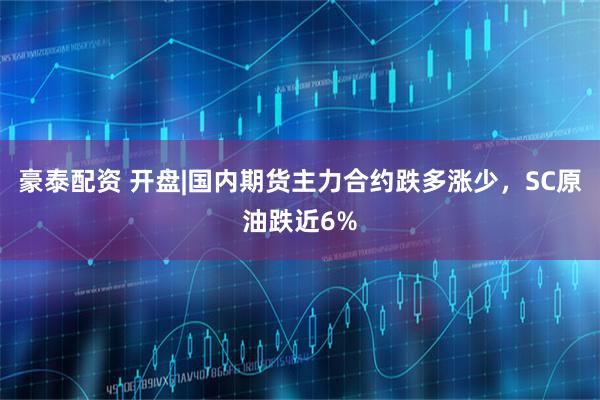 豪泰配资 开盘|国内期货主力合约跌多涨少，SC原油跌近6%
