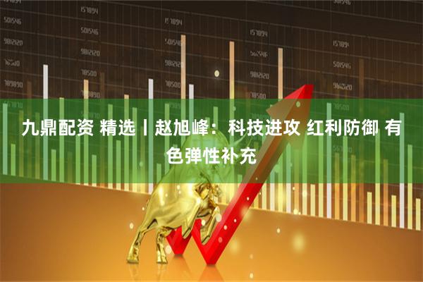 九鼎配资 精选丨赵旭峰：科技进攻 红利防御 有色弹性补充