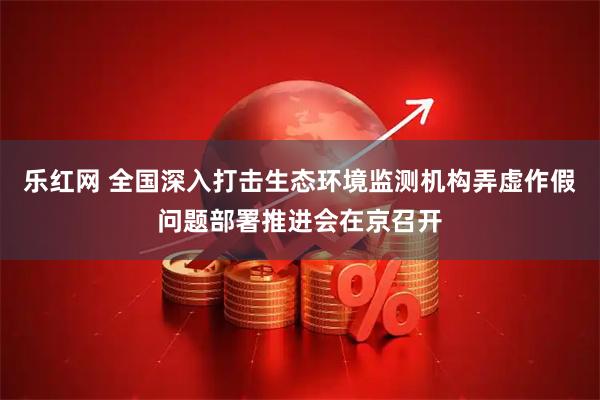 乐红网 全国深入打击生态环境监测机构弄虚作假问题部署推进会在京召开
