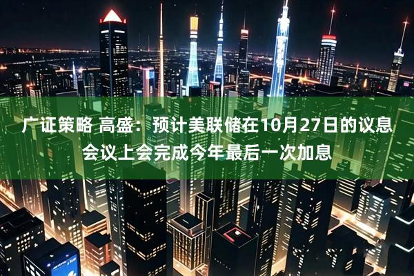 广证策略 高盛:预计美联储在10月27日的议息会议上会完成今年最后一次加息