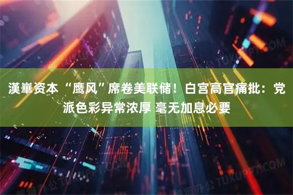 漢崋资本 “鹰风”席卷美联储！白宫高官痛批：党派色彩异常浓厚 毫无加息必要