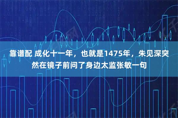 靠谱配 成化十一年,也就是1475年,朱见深突然在镜子前问了身边太监张敏一句