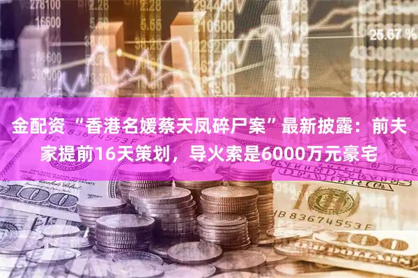 金配资 “香港名媛蔡天凤碎尸案”最新披露：前夫家提前16天策划，导火索是6000万元豪宅
