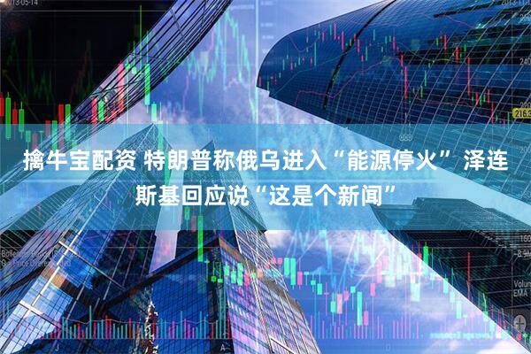 擒牛宝配资 特朗普称俄乌进入“能源停火” 泽连斯基回应说“这是个新闻”