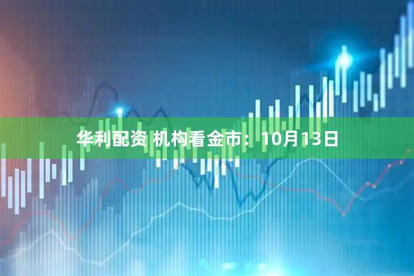 华利配资 机构看金市：10月13日
