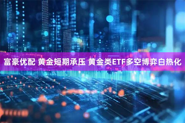 富豪优配 黄金短期承压 黄金类ETF多空博弈白热化