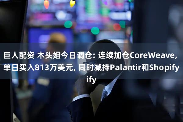 巨人配资 木头姐今日调仓: 连续加仓CoreWeave, 单日买入813万美元, 同时减持Palantir和Shopify