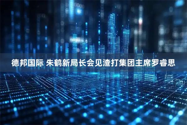 德邦国际 朱鹤新局长会见渣打集团主席罗睿思
