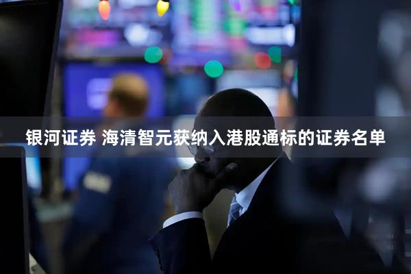 银河证券 海清智元获纳入港股通标的证券名单
