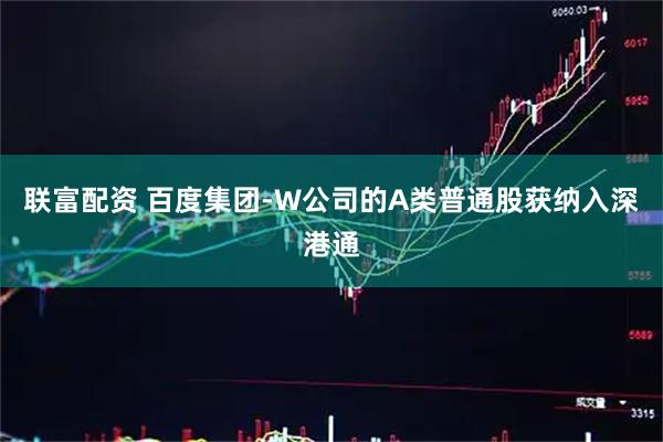 联富配资 百度集团-W公司的A类普通股获纳入深港通