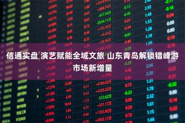 信通实盘 演艺赋能全域文旅 山东青岛解锁错峰游市场新增量