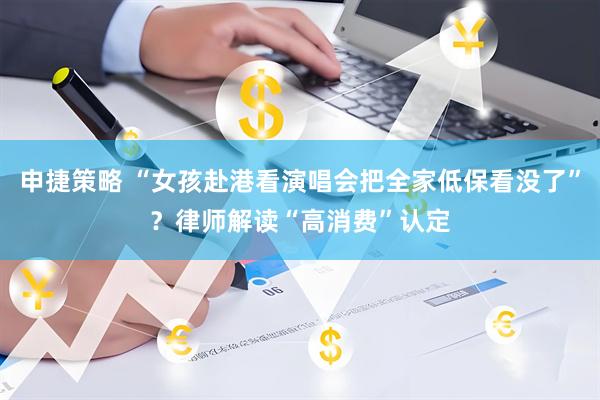 申捷策略 “女孩赴港看演唱会把全家低保看没了”？律师解读“高消费”认定