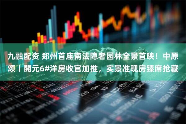 九融配资 郑州首座南法隐奢园林全景首映！中原颂丨開元6#洋房收官加推，实景准现房臻席抢藏