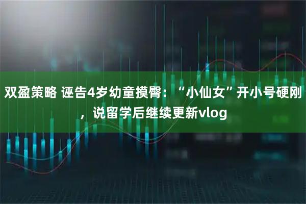 双盈策略 诬告4岁幼童摸臀：“小仙女”开小号硬刚，说留学后继续更新vlog