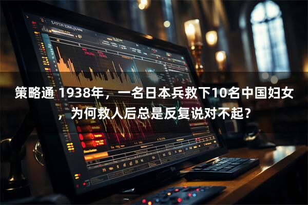 策略通 1938年，一名日本兵救下10名中国妇女，为何救人后总是反复说对不起？