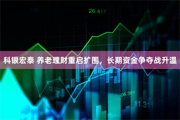 科银宏泰 养老理财重启扩围，长期资金争夺战升温