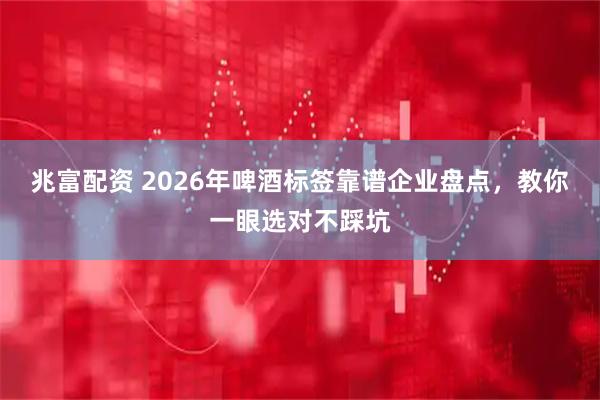 兆富配资 2026年啤酒标签靠谱企业盘点，教你一眼选对不踩坑