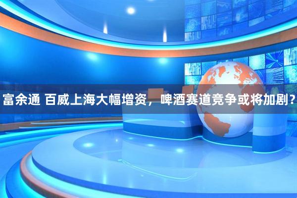 富余通 百威上海大幅增资，啤酒赛道竞争或将加剧？