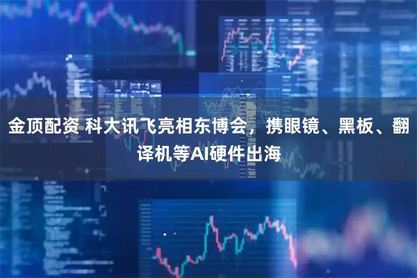金顶配资 科大讯飞亮相东博会，携眼镜、黑板、翻译机等AI硬件出海