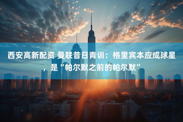 西安高新配资 曼联昔日青训:格里宾本应成球星,是“帕尔默之前的帕尔默”