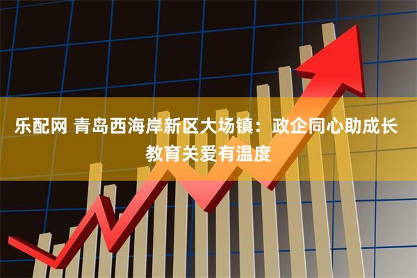 乐配网 青岛西海岸新区大场镇:政企同心助成长 教育关爱有温度