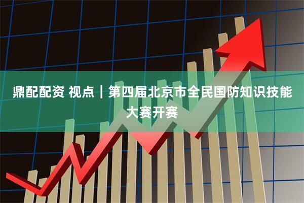 鼎配配资 视点｜第四届北京市全民国防知识技能大赛开赛