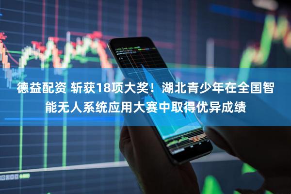 德益配资 斩获18项大奖！湖北青少年在全国智能无人系统应用大赛中取得优异成绩